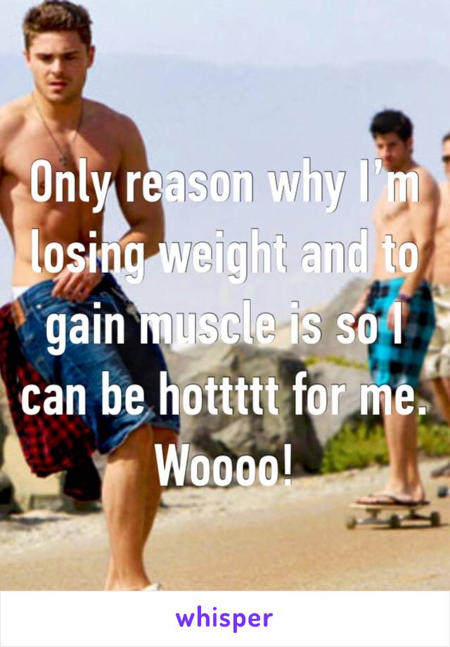 Only reason why I’m losing weight and to gain muscle is so I can be hottttt for me. Woooo! 