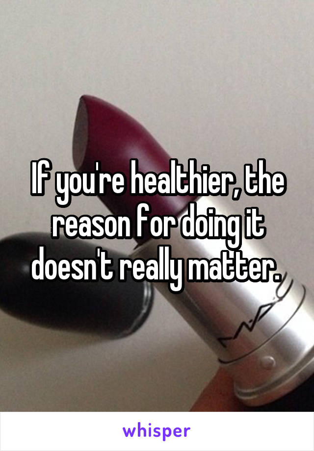 If you're healthier, the reason for doing it doesn't really matter. 