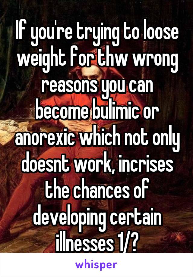 If you're trying to loose weight for thw wrong reasons you can become bulimic or anorexic which not only doesnt work, incrises the chances of developing certain illnesses 1/?