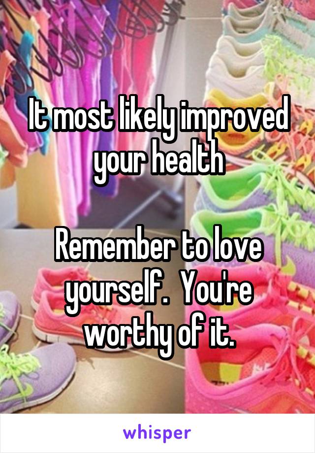 It most likely improved your health

Remember to love yourself.  You're worthy of it.