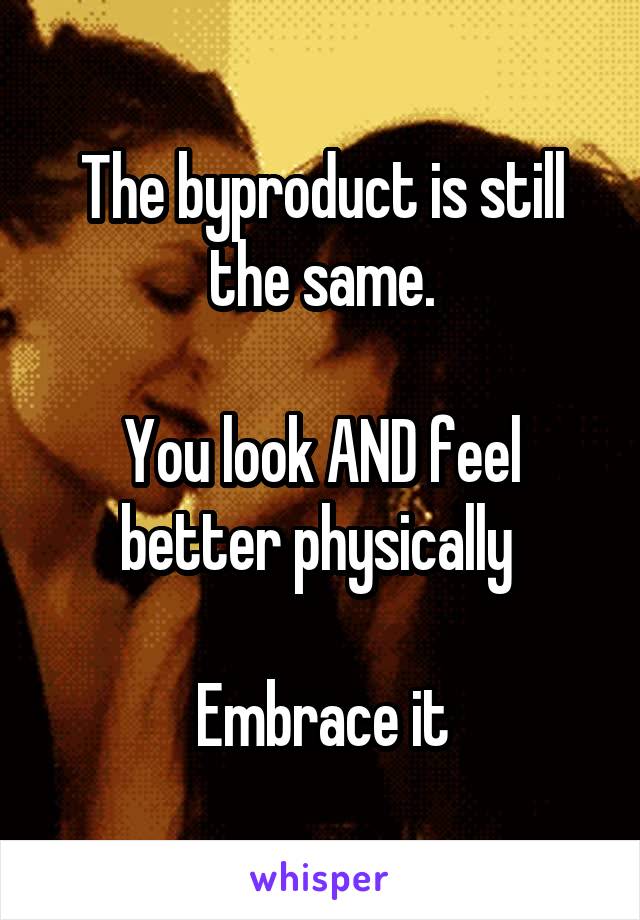 The byproduct is still the same.

You look AND feel better physically 

Embrace it