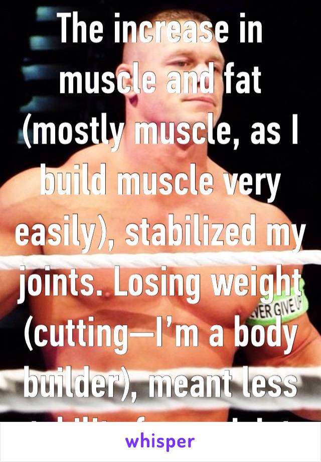 The increase in muscle and fat (mostly muscle, as I build muscle very easily), stabilized my joints. Losing weight (cutting—I’m a body builder), meant less stability for my joints