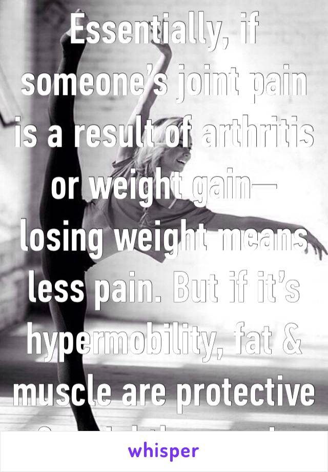 Essentially, if someone’s joint pain is a result of arthritis or weight gain—losing weight means less pain. But if it’s hypermobility, fat & muscle are protective & weightloss=pain