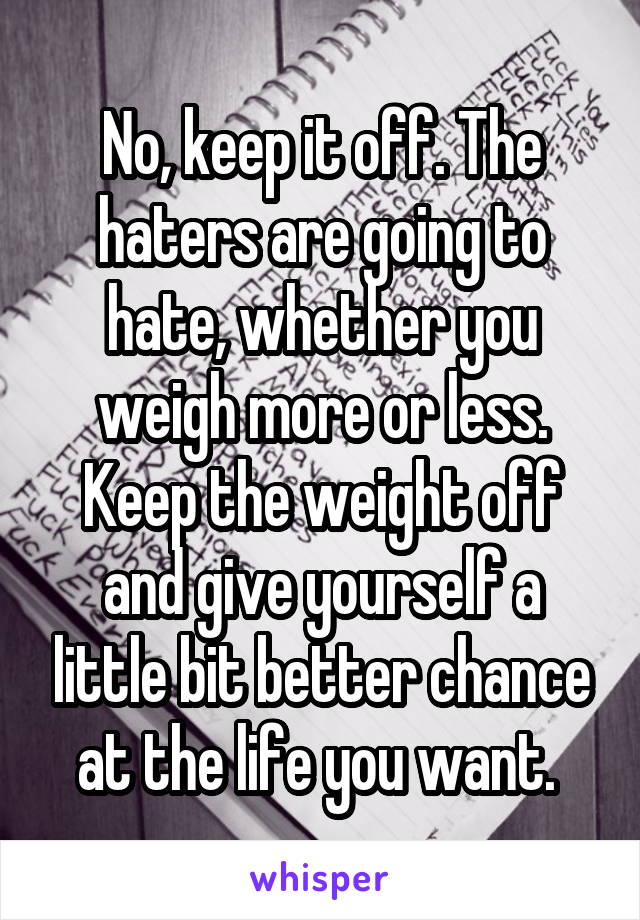 No, keep it off. The haters are going to hate, whether you weigh more or less. Keep the weight off and give yourself a little bit better chance at the life you want. 