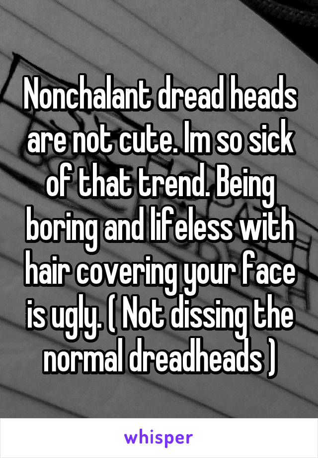 Nonchalant dread heads are not cute. Im so sick of that trend. Being boring and lifeless with hair covering your face is ugly. ( Not dissing the normal dreadheads )