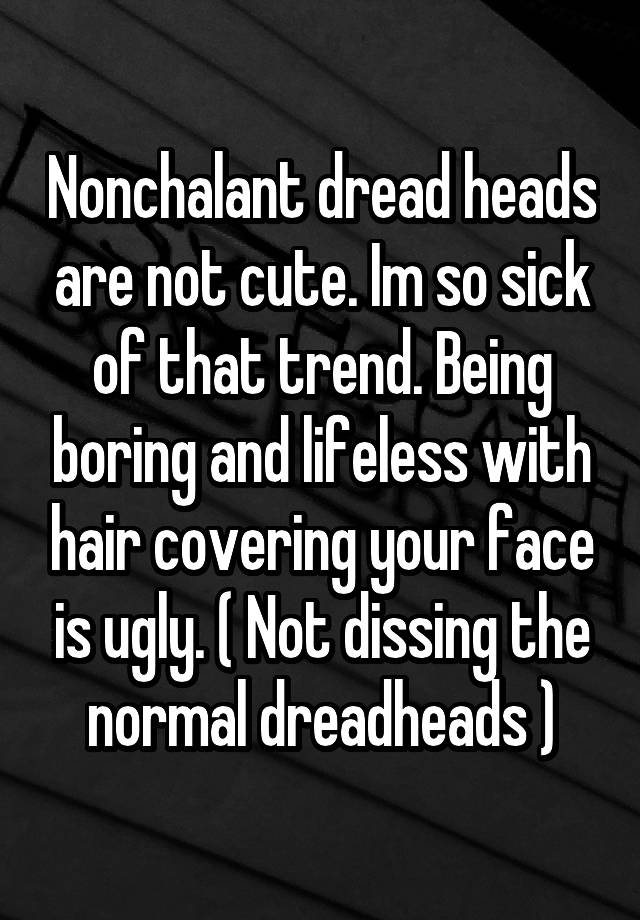 Nonchalant dread heads are not cute. Im so sick of that trend. Being boring and lifeless with hair covering your face is ugly. ( Not dissing the normal dreadheads )