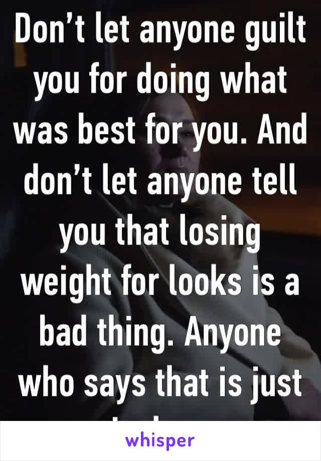 Don’t let anyone guilt you for doing what was best for you. And don’t let anyone tell you that losing weight for looks is a bad thing. Anyone who says that is just jealous