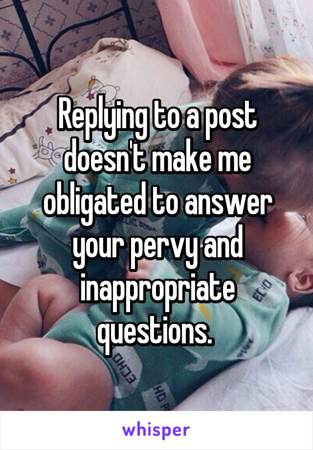 Replying to a post doesn't make me obligated to answer your pervy and inappropriate questions. 