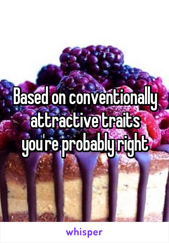 Based on conventionally attractive traits you're probably right