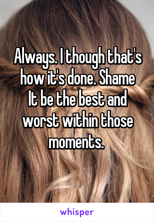 Always. I though that's how it's done. Shame
It be the best and worst within those moments. 
