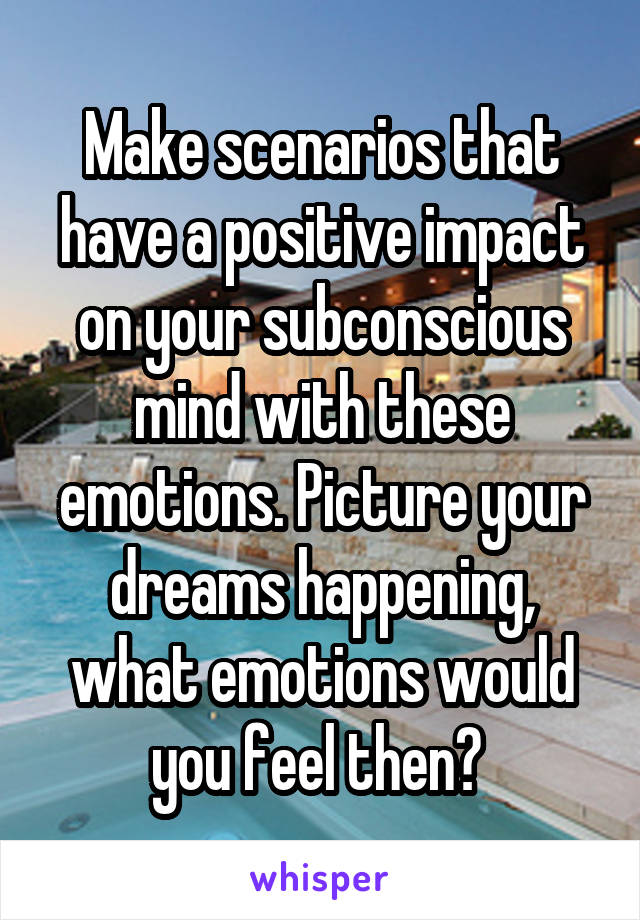 Make scenarios that have a positive impact on your subconscious mind with these emotions. Picture your dreams happening, what emotions would you feel then? 