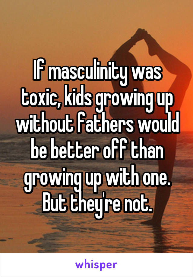 If masculinity was toxic, kids growing up without fathers would be better off than growing up with one. But they're not.