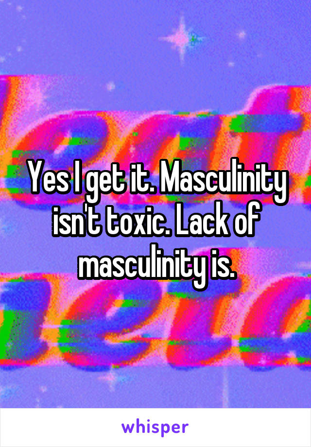 Yes I get it. Masculinity isn't toxic. Lack of masculinity is.