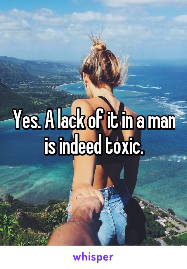 Yes. A lack of it in a man is indeed toxic.
