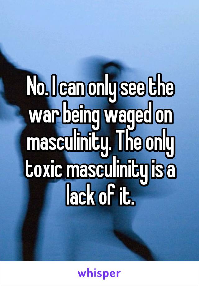No. I can only see the war being waged on masculinity. The only toxic masculinity is a lack of it.