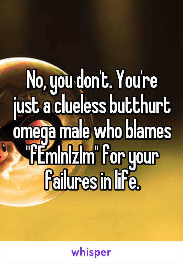 No, you don't. You're just a clueless butthurt omega male who blames "fEmInIzIm" for your failures in life.