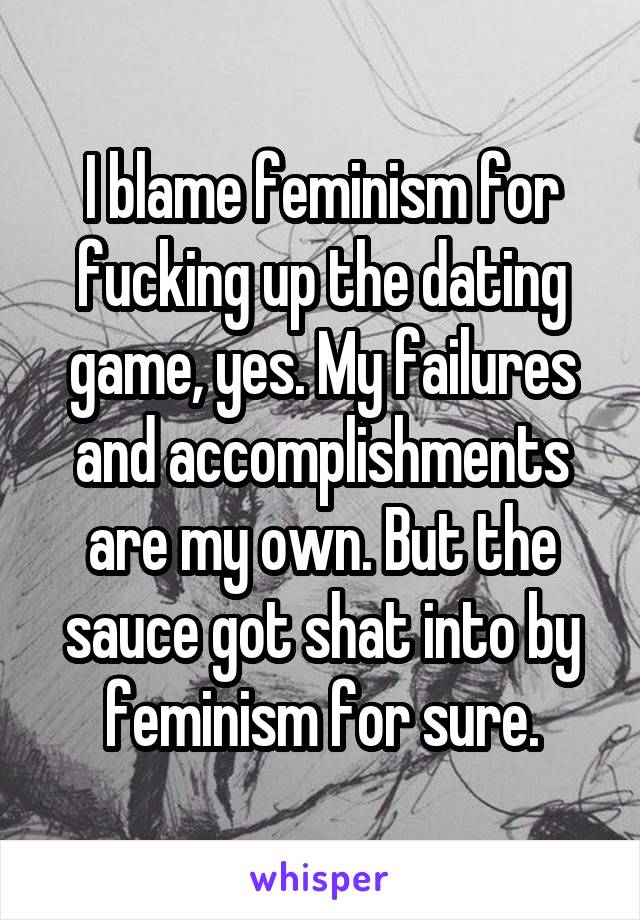 I blame feminism for fucking up the dating game, yes. My failures and accomplishments are my own. But the sauce got shat into by feminism for sure.