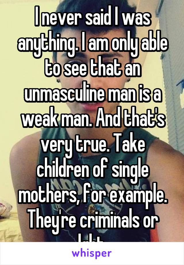 I never said I was anything. I am only able to see that an unmasculine man is a weak man. And that's very true. Take children of single mothers, for example. They're criminals or lgbt.