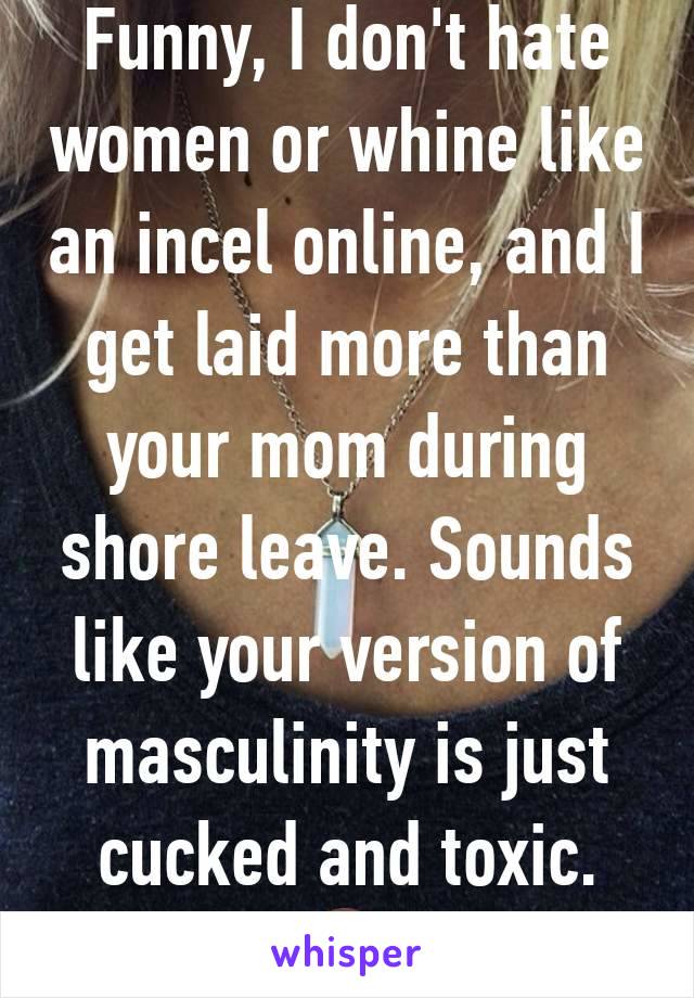 Funny, I don't hate women or whine like an incel online, and I get laid more than your mom during shore leave. Sounds like your version of masculinity is just cucked and toxic. 🤷‍♂️