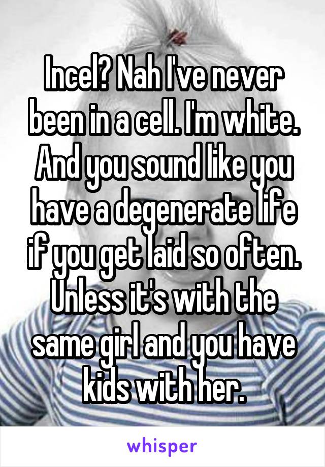 Incel? Nah I've never been in a cell. I'm white.
And you sound like you have a degenerate life if you get laid so often. Unless it's with the same girl and you have kids with her.