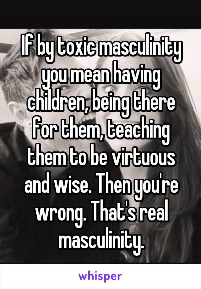 If by toxic masculinity you mean having children, being there for them, teaching them to be virtuous and wise. Then you're wrong. That's real masculinity.