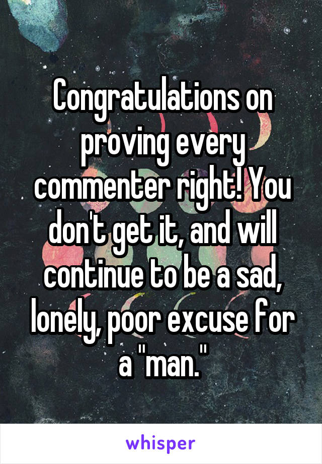 Congratulations on proving every commenter right! You don't get it, and will continue to be a sad, lonely, poor excuse for a "man."