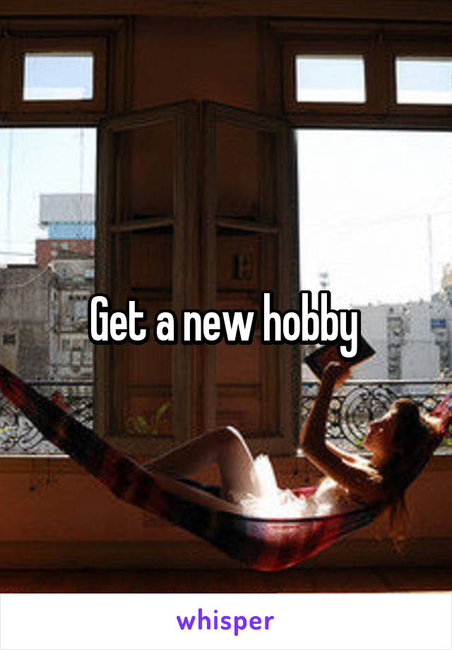 Get a new hobby 