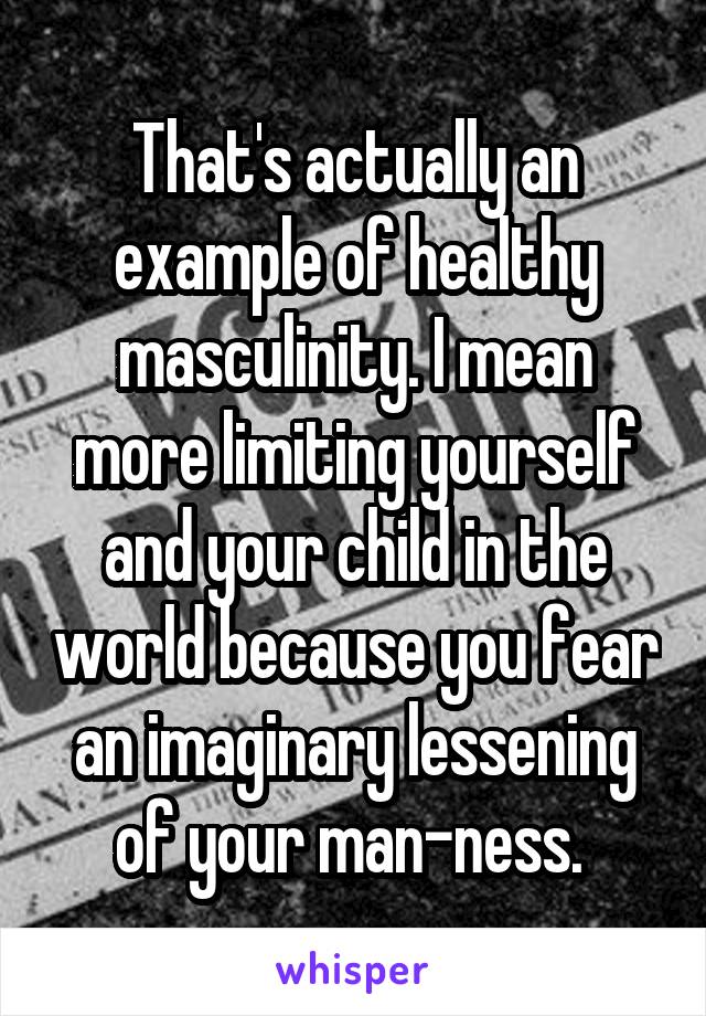 That's actually an example of healthy masculinity. I mean more limiting yourself and your child in the world because you fear an imaginary lessening of your man-ness. 