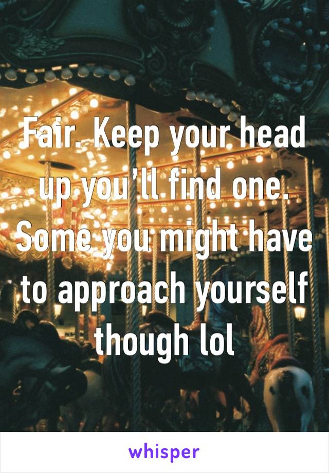 Fair. Keep your head up you’ll find one. Some you might have to approach yourself though lol