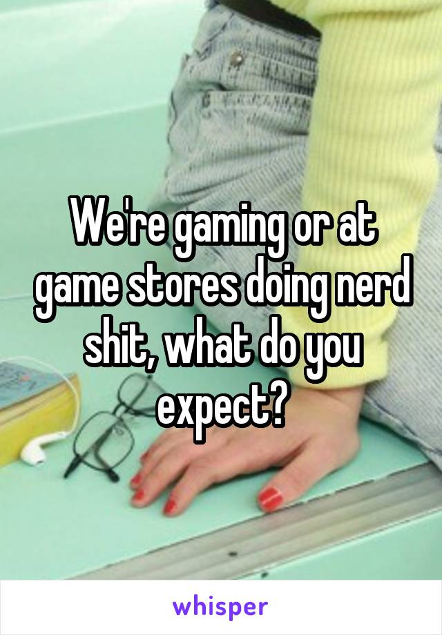 We're gaming or at game stores doing nerd shit, what do you expect?