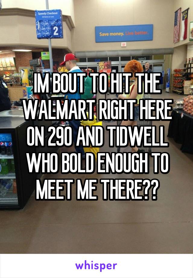 IM BOUT TO HIT THE WALMART RIGHT HERE ON 290 AND TIDWELL WHO BOLD ENOUGH TO MEET ME THERE??