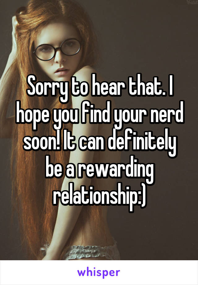 Sorry to hear that. I hope you find your nerd soon! It can definitely be a rewarding relationship:)