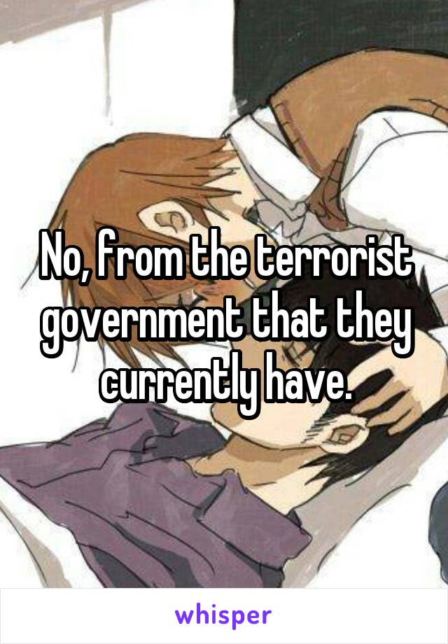No, from the terrorist government that they currently have.