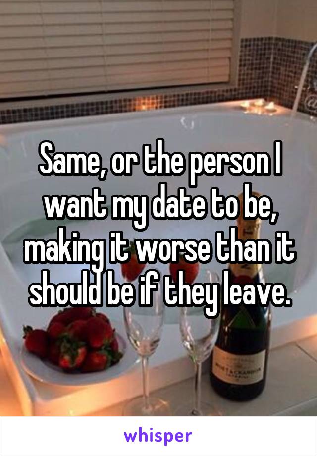 Same, or the person I want my date to be, making it worse than it should be if they leave.