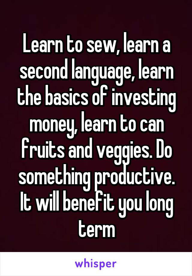 Learn to sew, learn a second language, learn the basics of investing money, learn to can fruits and veggies. Do something productive. It will benefit you long term