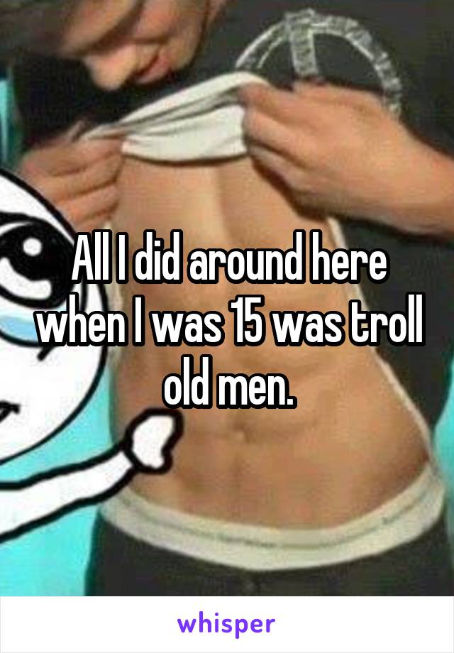 All I did around here when I was 15 was troll old men.
