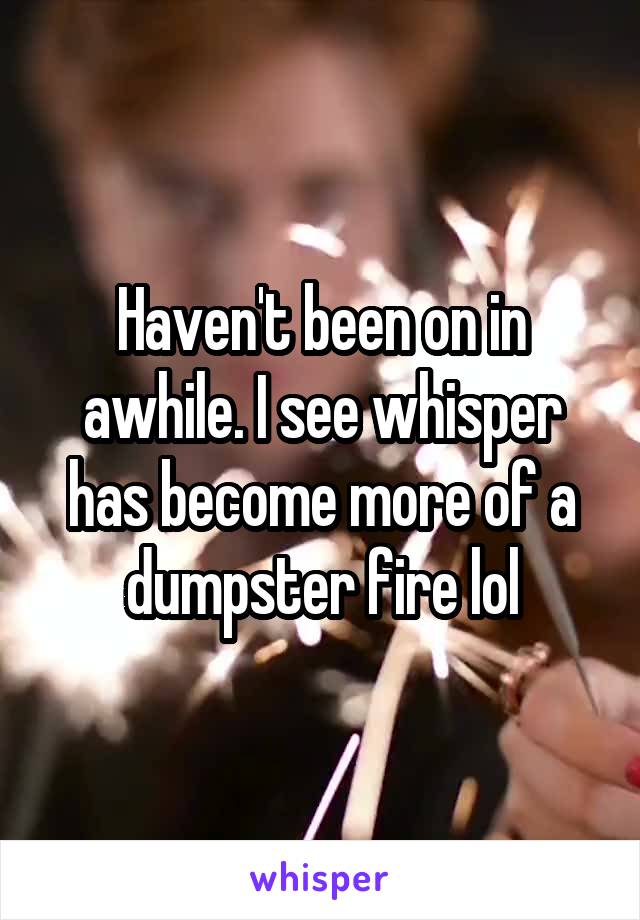 Haven't been on in awhile. I see whisper has become more of a dumpster fire lol