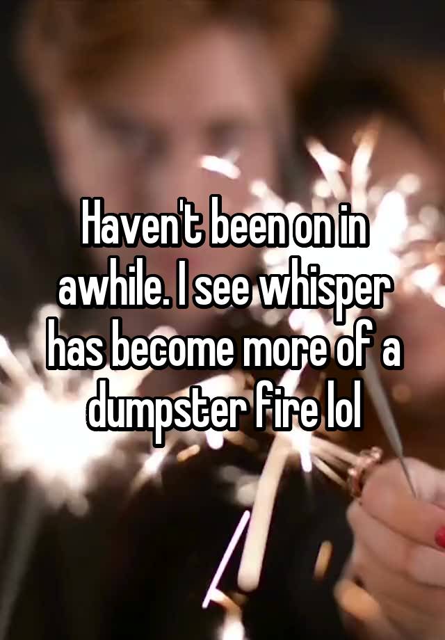 Haven't been on in awhile. I see whisper has become more of a dumpster fire lol