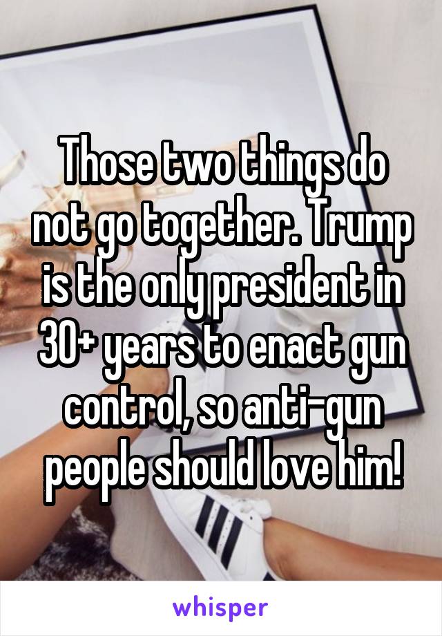 Those two things do not go together. Trump is the only president in 30+ years to enact gun control, so anti-gun people should love him!