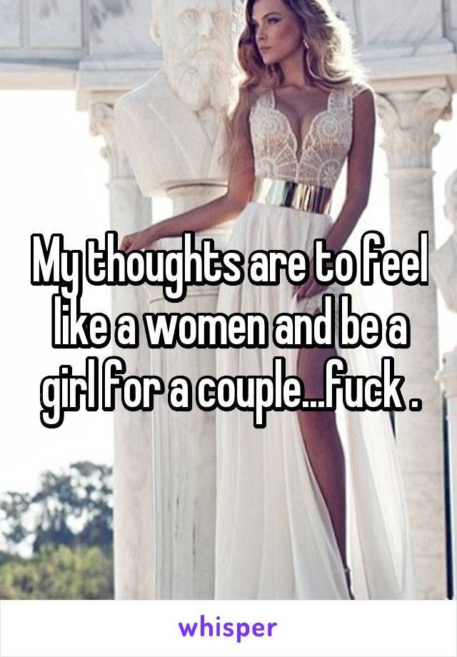My thoughts are to feel like a women and be a girl for a couple...fuck .