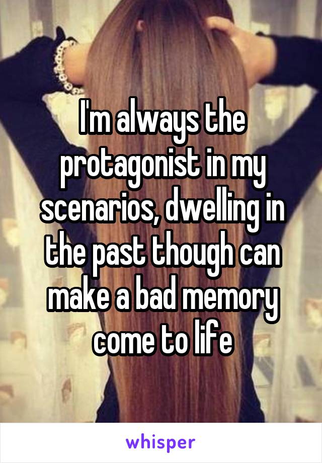 I'm always the protagonist in my scenarios, dwelling in the past though can make a bad memory come to life