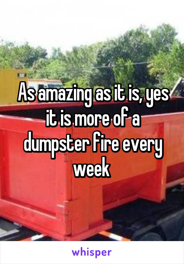As amazing as it is, yes it is more of a dumpster fire every week 