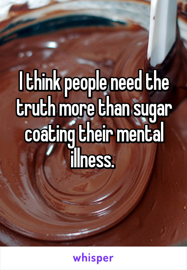 I think people need the truth more than sugar coating their mental illness. 
