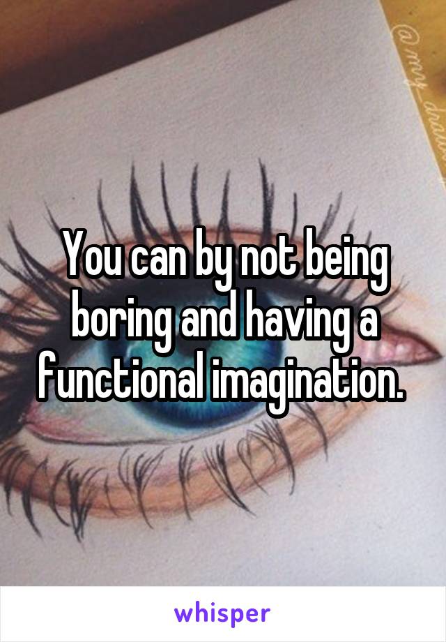 You can by not being boring and having a functional imagination. 