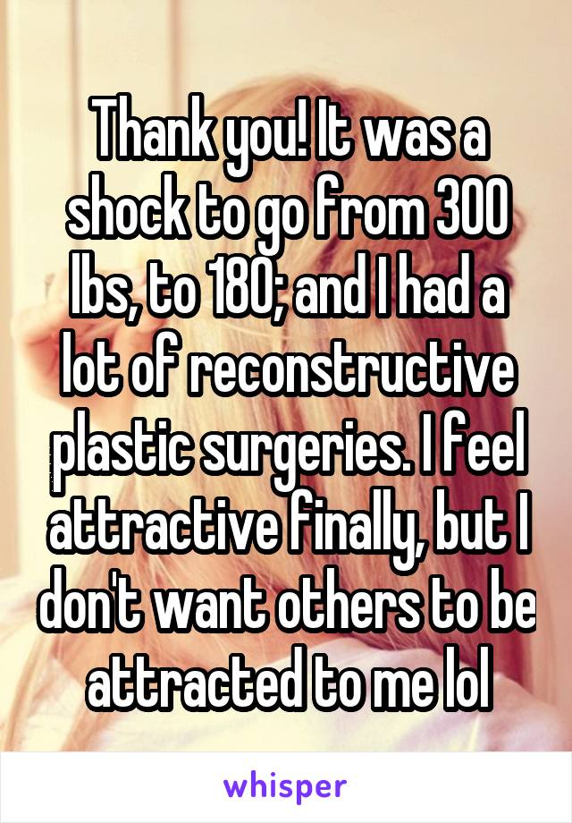 Thank you! It was a shock to go from 300 lbs, to 180; and I had a lot of reconstructive plastic surgeries. I feel attractive finally, but I don't want others to be attracted to me lol