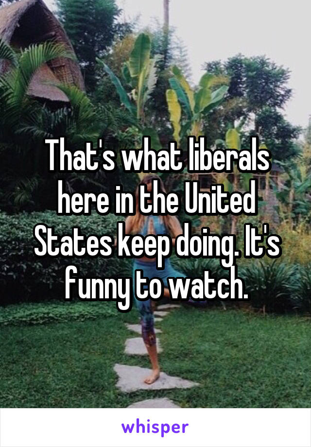 That's what liberals here in the United States keep doing. It's funny to watch.