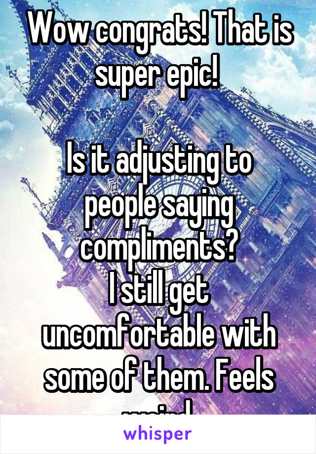 Wow congrats! That is super epic! 

Is it adjusting to people saying compliments?
I still get uncomfortable with some of them. Feels weird.