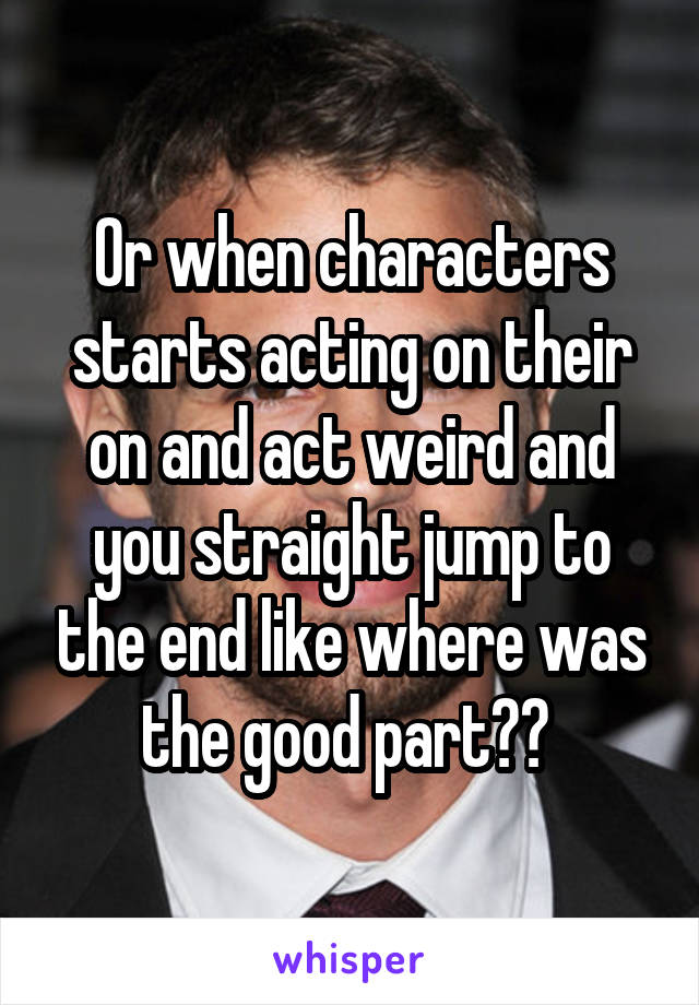 Or when characters starts acting on their on and act weird and you straight jump to the end like where was the good part?? 