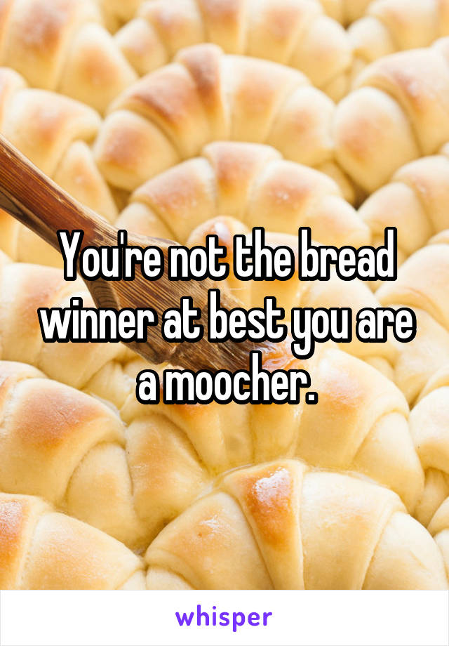 You're not the bread winner at best you are a moocher.