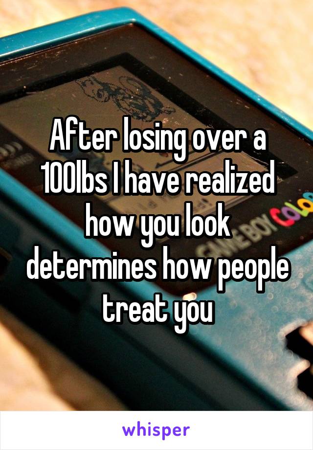 After losing over a 100lbs I have realized how you look determines how people treat you